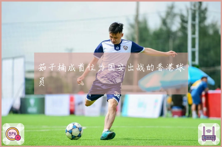 茹子楠成首位为国安出战的香港球员