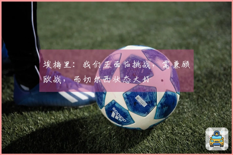 埃梅里：我们正面临挑战，需兼顾欧战，而切尔西状态大好
