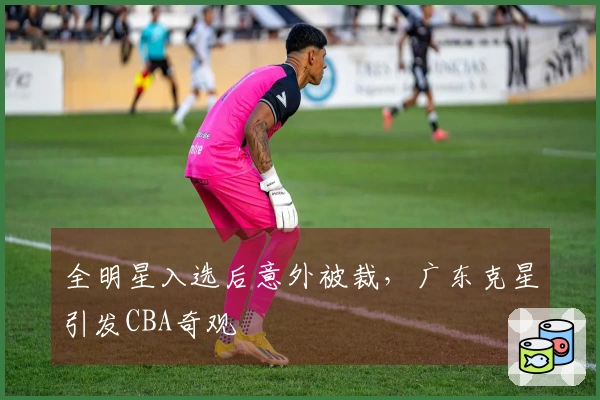 全明星入选后意外被裁，广东克星引发CBA奇观