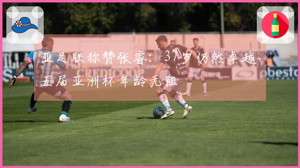 亚足联称赞张睿：37岁仍然卓越，五届亚洲杯年龄无阻