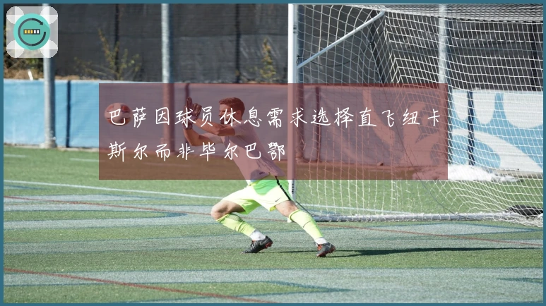 巴萨因球员休息需求选择直飞纽卡斯尔而非毕尔巴鄂