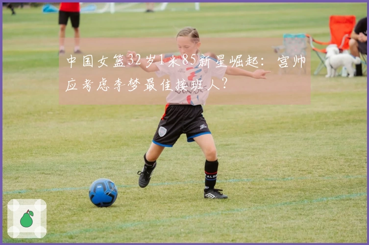 中国女篮32岁1米85新星崛起：宫帅应考虑李梦最佳接班人？