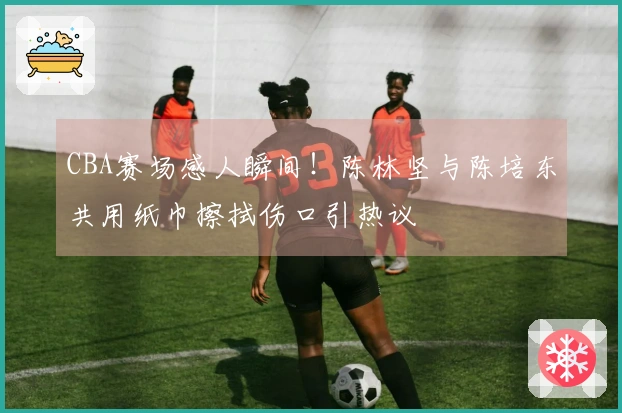 CBA赛场感人瞬间！陈林坚与陈培东共用纸巾擦拭伤口引热议