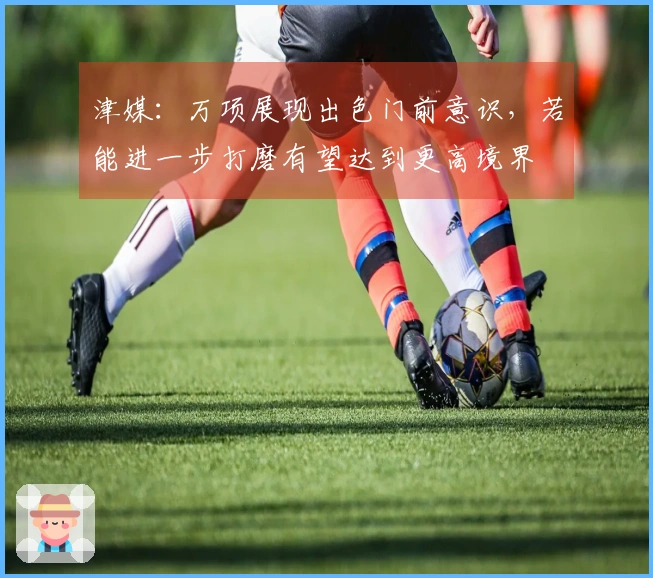 津媒：万项展现出色门前意识，若能进一步打磨有望达到更高境界