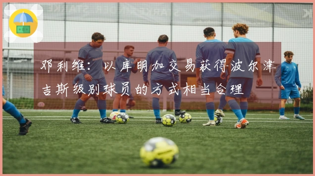 邓利维：以库明加交易获得波尔津吉斯级别球员的方式相当合理