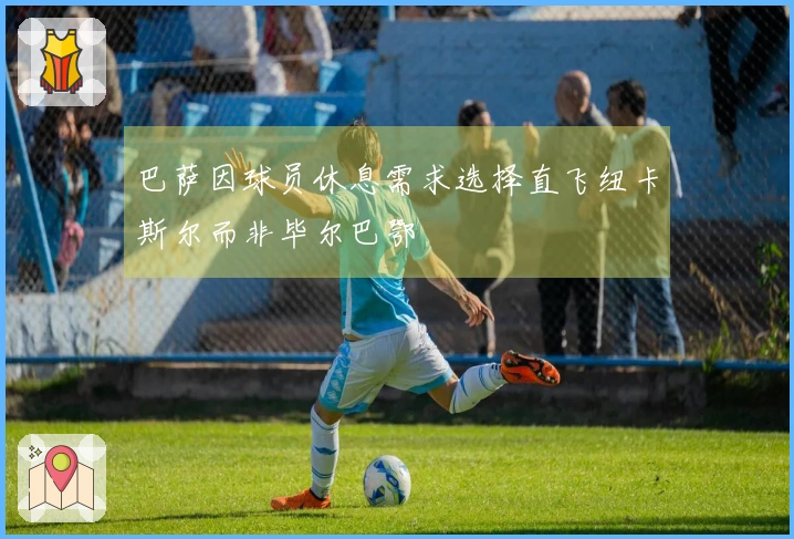 巴萨因球员休息需求选择直飞纽卡斯尔而非毕尔巴鄂