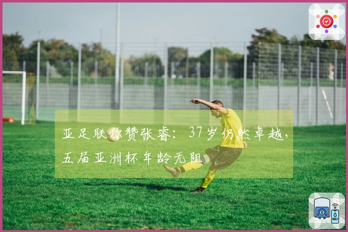 亚足联称赞张睿：37岁仍然卓越，五届亚洲杯年龄无阻