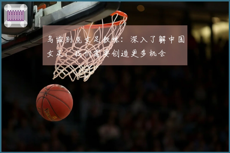 乌兹别克女足教练：深入了解中国女足，我们需要创造更多机会