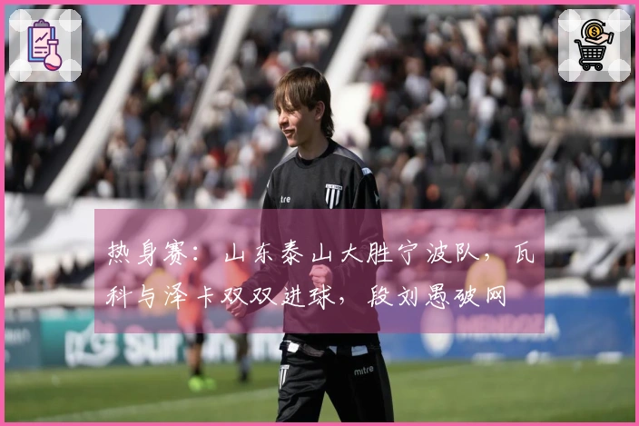 热身赛：山东泰山大胜宁波队，瓦科与泽卡双双进球，段刘愚破网