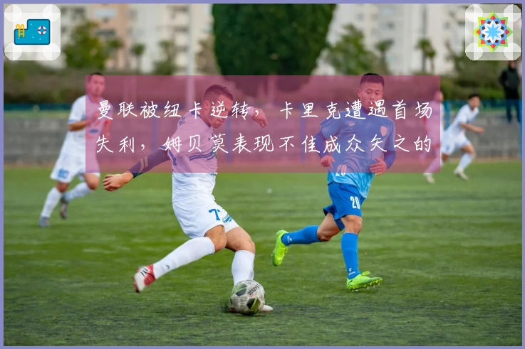 曼联被纽卡逆转，卡里克遭遇首场失利，姆贝莫表现不佳成众矢之的