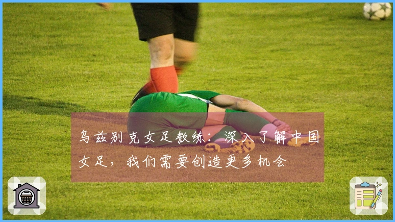 乌兹别克女足教练：深入了解中国女足，我们需要创造更多机会