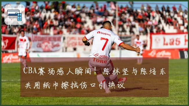 CBA赛场感人瞬间！陈林坚与陈培东共用纸巾擦拭伤口引热议