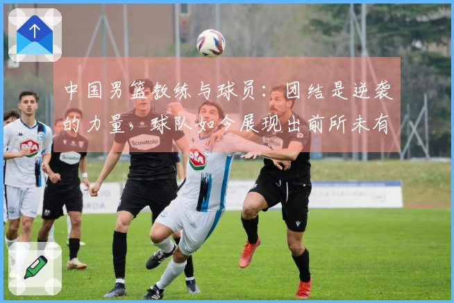 中国男篮教练与球员：团结是逆袭的力量，球队如今展现出前所未有的斗志