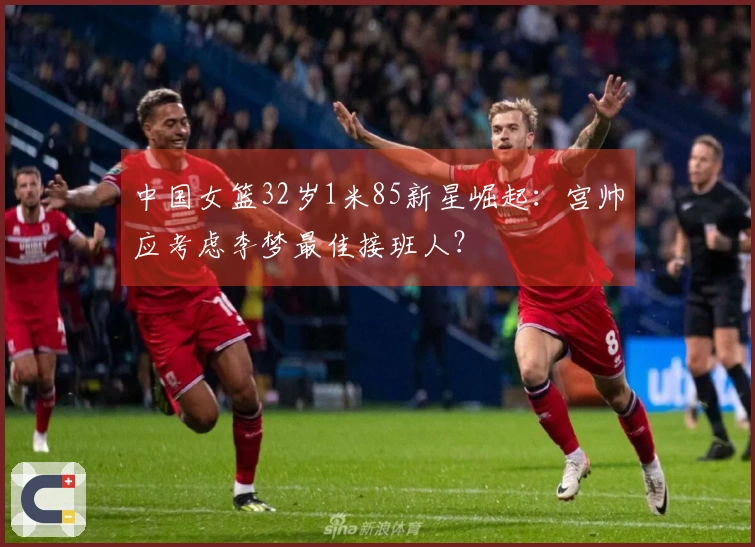中国女篮32岁1米85新星崛起：宫帅应考虑李梦最佳接班人？