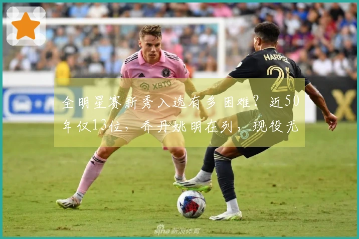 全明星赛新秀入选有多困难？近50年仅13位，乔丹姚明在列，现役无一人