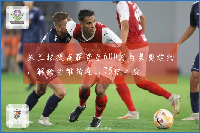 米兰拟提高薪资至600万与莱奥续约，解约金维持在1.75亿不变
