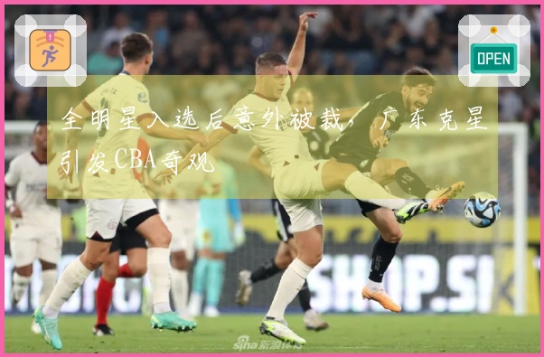 全明星入选后意外被裁，广东克星引发CBA奇观