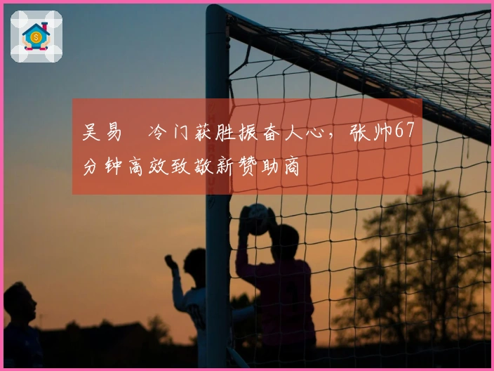 吴易昺冷门获胜振奋人心，张帅67分钟高效致敬新赞助商