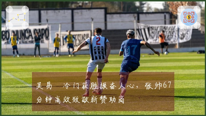 吴易昺冷门获胜振奋人心，张帅67分钟高效致敬新赞助商