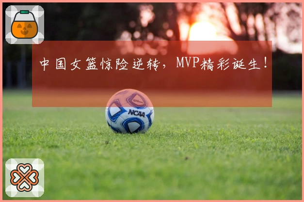 中国女篮惊险逆转，MVP精彩诞生！