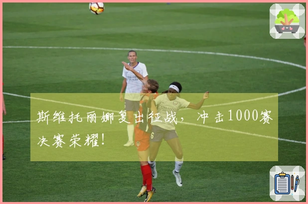 斯维托丽娜复出征战，冲击1000赛决赛荣耀！